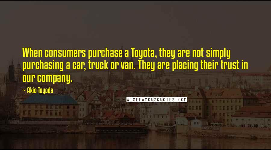 Akio Toyoda Quotes: When consumers purchase a Toyota, they are not simply purchasing a car, truck or van. They are placing their trust in our company.