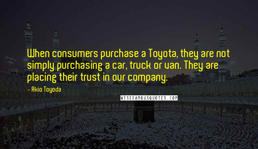 Akio Toyoda Quotes: When consumers purchase a Toyota, they are not simply purchasing a car, truck or van. They are placing their trust in our company.