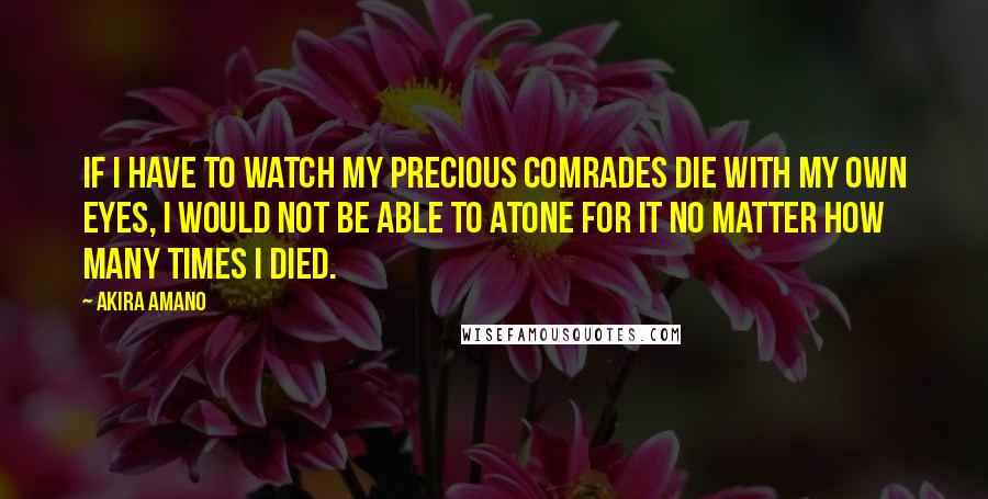 Akira Amano Quotes: If I have to watch my precious comrades die with my own eyes, I would not be able to atone for it no matter how many times I died.