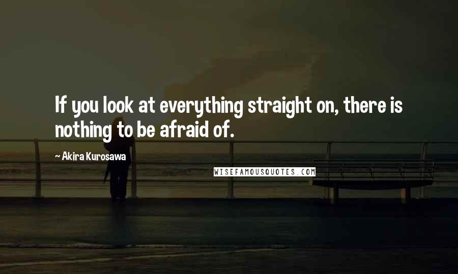 Akira Kurosawa Quotes: If you look at everything straight on, there is nothing to be afraid of.