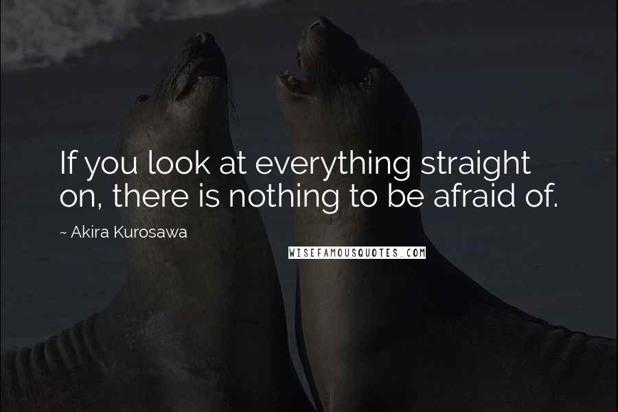 Akira Kurosawa Quotes: If you look at everything straight on, there is nothing to be afraid of.