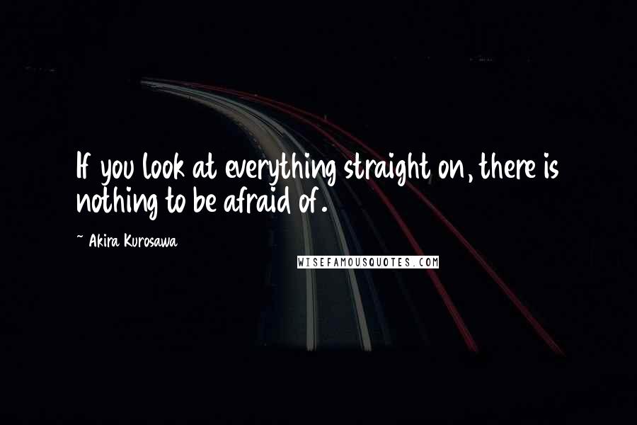 Akira Kurosawa Quotes: If you look at everything straight on, there is nothing to be afraid of.
