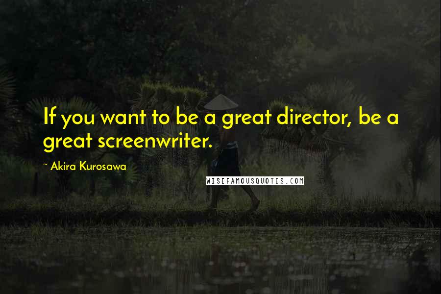 Akira Kurosawa Quotes: If you want to be a great director, be a great screenwriter.