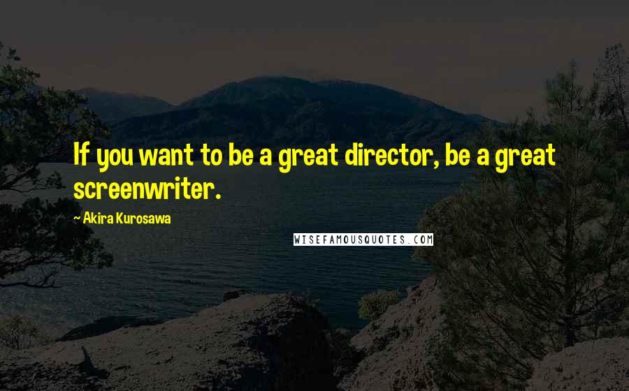 Akira Kurosawa Quotes: If you want to be a great director, be a great screenwriter.