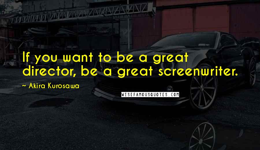 Akira Kurosawa Quotes: If you want to be a great director, be a great screenwriter.