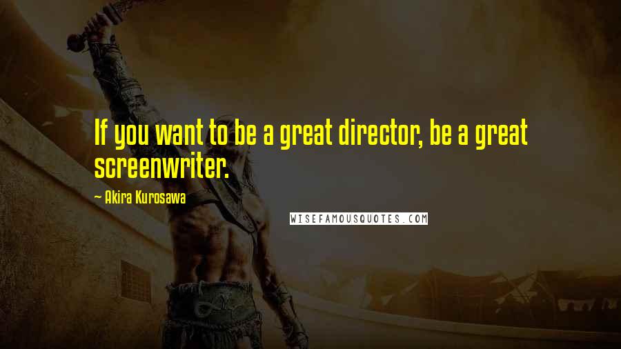 Akira Kurosawa Quotes: If you want to be a great director, be a great screenwriter.