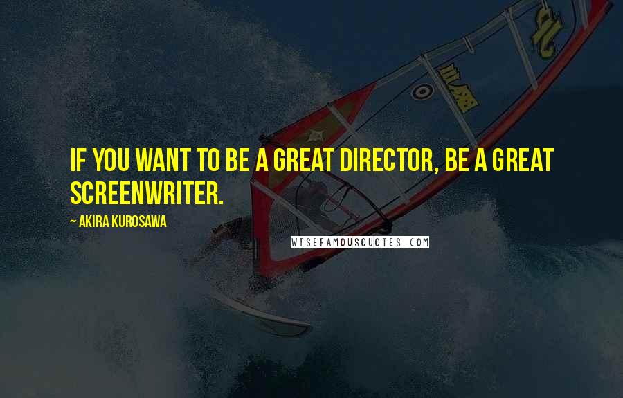 Akira Kurosawa Quotes: If you want to be a great director, be a great screenwriter.