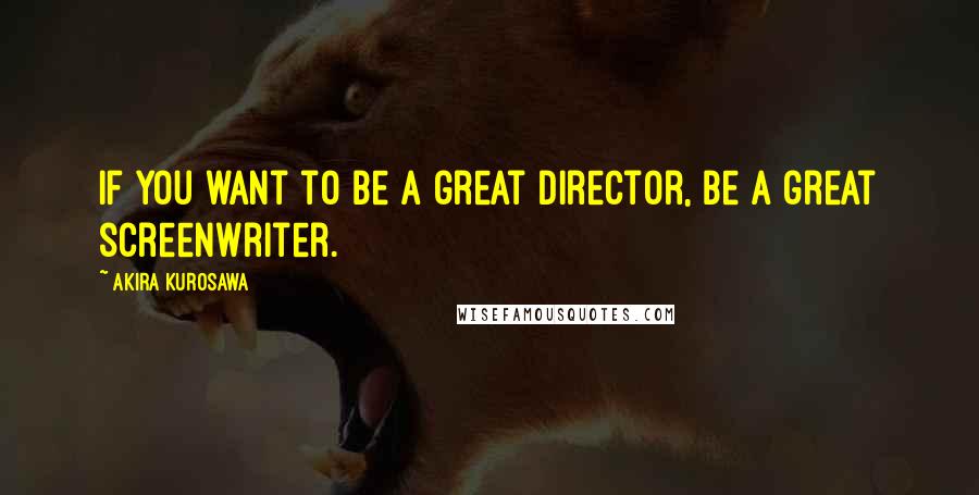 Akira Kurosawa Quotes: If you want to be a great director, be a great screenwriter.