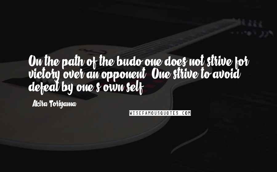 Akira Toriyama Quotes: On the path of the budo one does not strive for victory over an opponent. One strive to avoid defeat by one's own self.