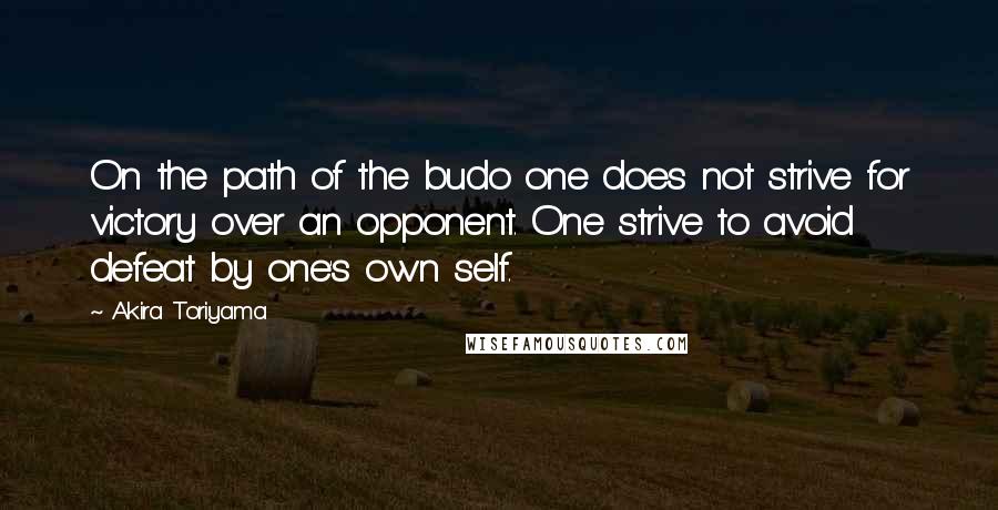 Akira Toriyama Quotes: On the path of the budo one does not strive for victory over an opponent. One strive to avoid defeat by one's own self.