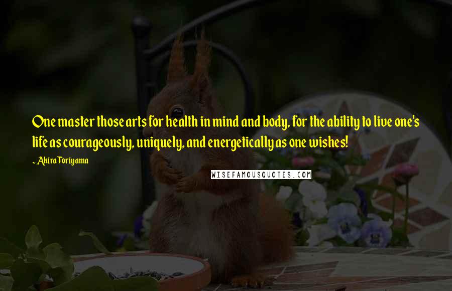 Akira Toriyama Quotes: One master those arts for health in mind and body, for the ability to live one's life as courageously, uniquely, and energetically as one wishes!