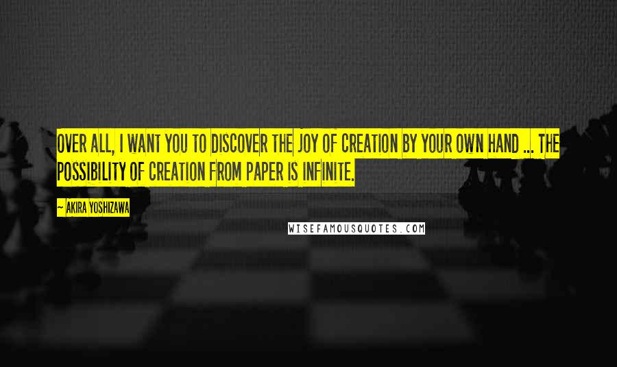 Akira Yoshizawa Quotes: Over all, I want you to discover the joy of creation by your own hand ... The possibility of creation from paper is infinite.