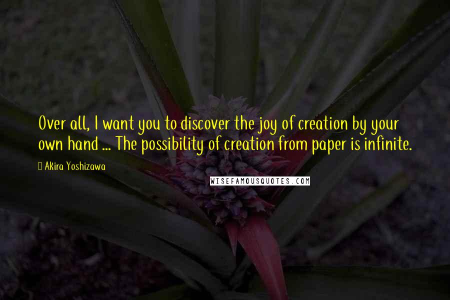 Akira Yoshizawa Quotes: Over all, I want you to discover the joy of creation by your own hand ... The possibility of creation from paper is infinite.