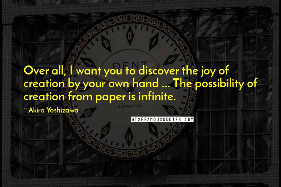 Akira Yoshizawa Quotes: Over all, I want you to discover the joy of creation by your own hand ... The possibility of creation from paper is infinite.