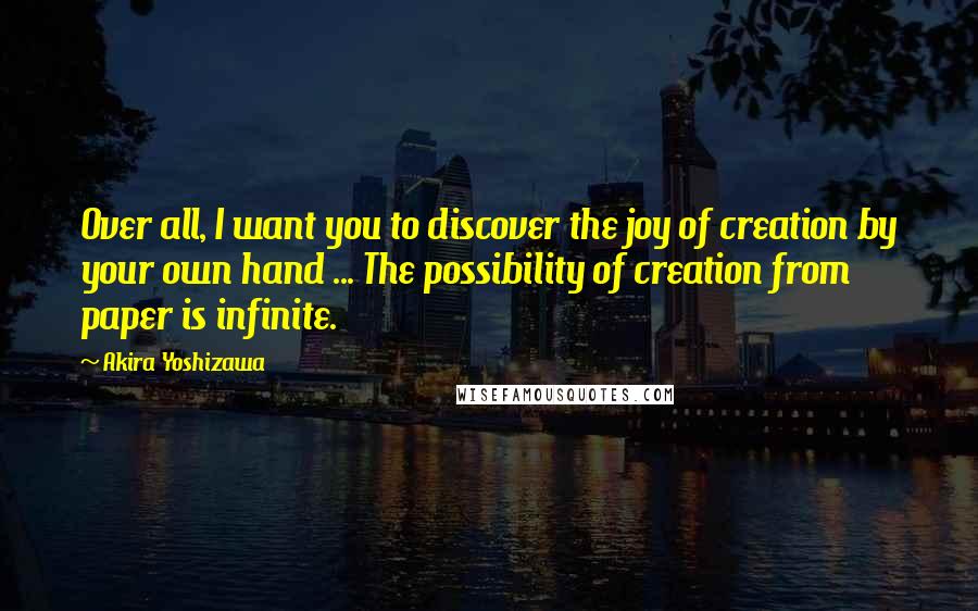 Akira Yoshizawa Quotes: Over all, I want you to discover the joy of creation by your own hand ... The possibility of creation from paper is infinite.