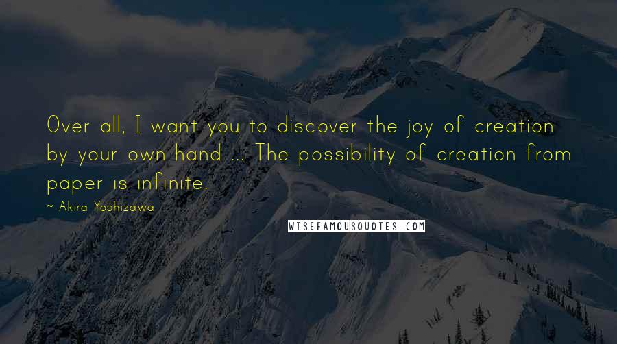 Akira Yoshizawa Quotes: Over all, I want you to discover the joy of creation by your own hand ... The possibility of creation from paper is infinite.