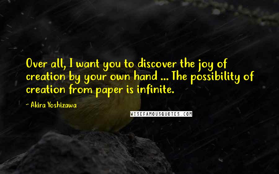 Akira Yoshizawa Quotes: Over all, I want you to discover the joy of creation by your own hand ... The possibility of creation from paper is infinite.