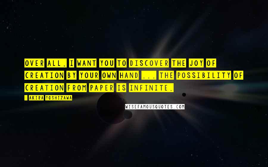 Akira Yoshizawa Quotes: Over all, I want you to discover the joy of creation by your own hand ... The possibility of creation from paper is infinite.