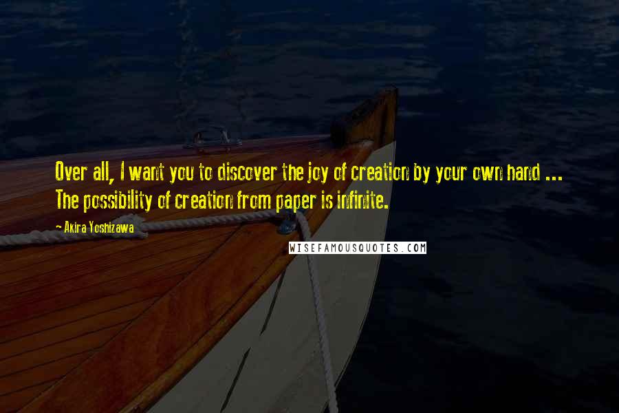 Akira Yoshizawa Quotes: Over all, I want you to discover the joy of creation by your own hand ... The possibility of creation from paper is infinite.