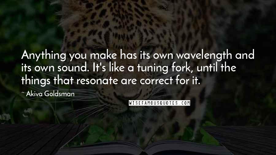 Akiva Goldsman Quotes: Anything you make has its own wavelength and its own sound. It's like a tuning fork, until the things that resonate are correct for it.