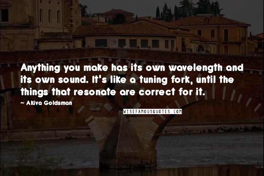 Akiva Goldsman Quotes: Anything you make has its own wavelength and its own sound. It's like a tuning fork, until the things that resonate are correct for it.