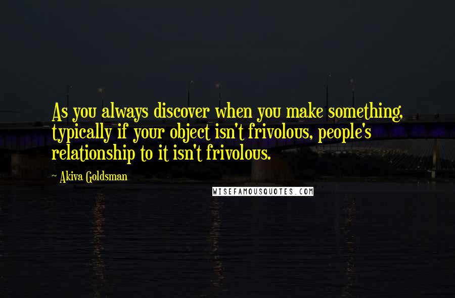 Akiva Goldsman Quotes: As you always discover when you make something, typically if your object isn't frivolous, people's relationship to it isn't frivolous.