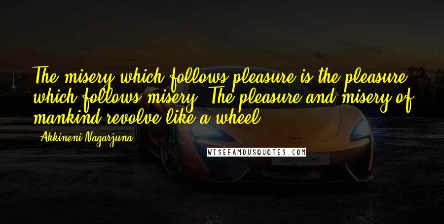 Akkineni Nagarjuna Quotes: The misery which follows pleasure is the pleasure which follows misery. The pleasure and misery of mankind revolve like a wheel.