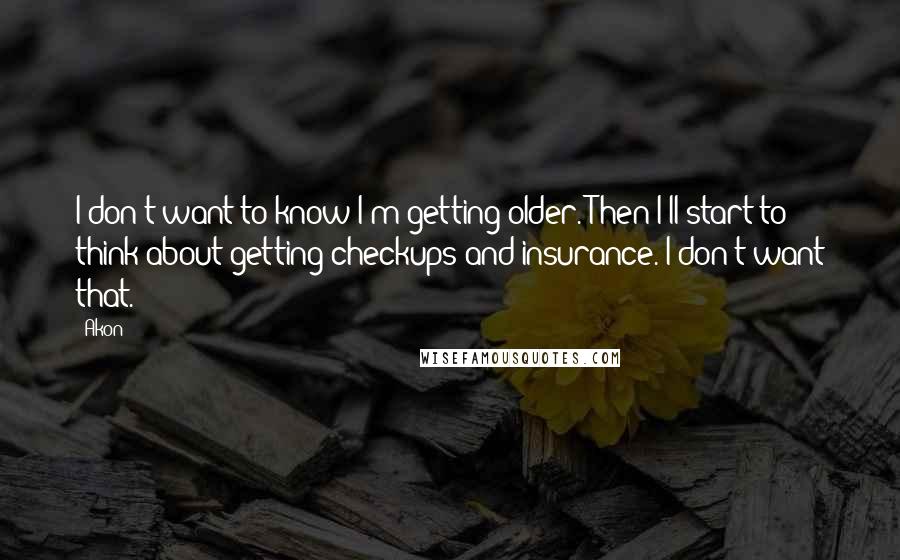 Akon Quotes: I don't want to know I'm getting older. Then I'll start to think about getting checkups and insurance. I don't want that.