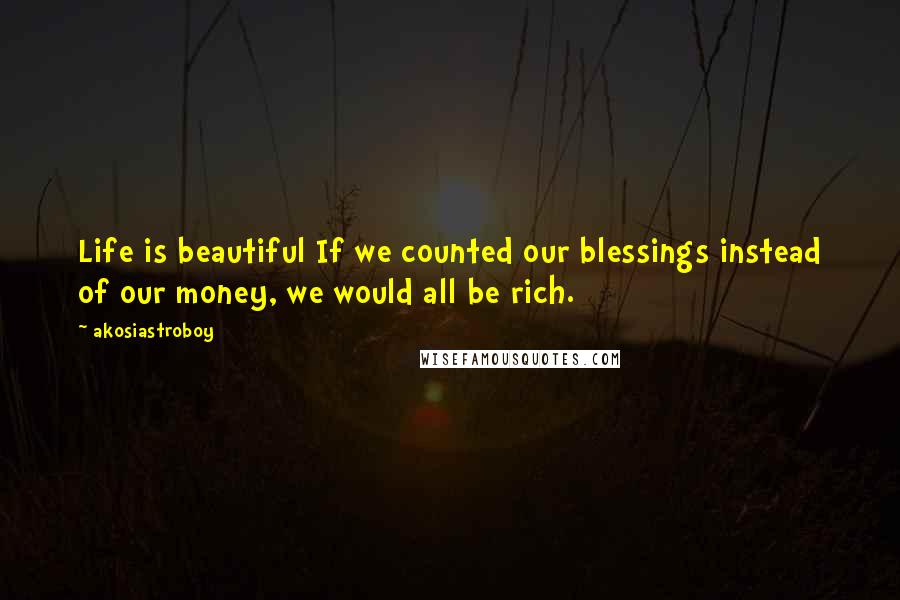 Akosiastroboy Quotes: Life is beautiful If we counted our blessings instead of our money, we would all be rich.