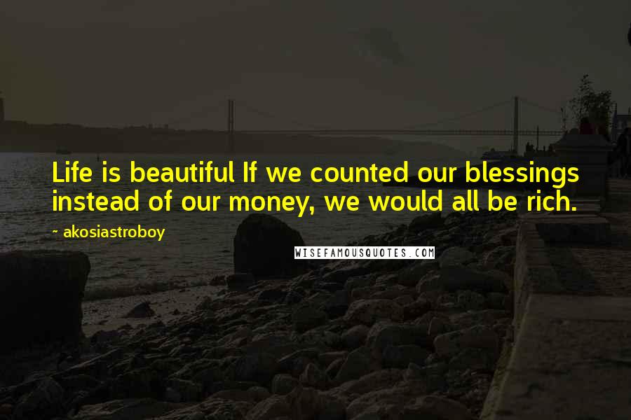 Akosiastroboy Quotes: Life is beautiful If we counted our blessings instead of our money, we would all be rich.