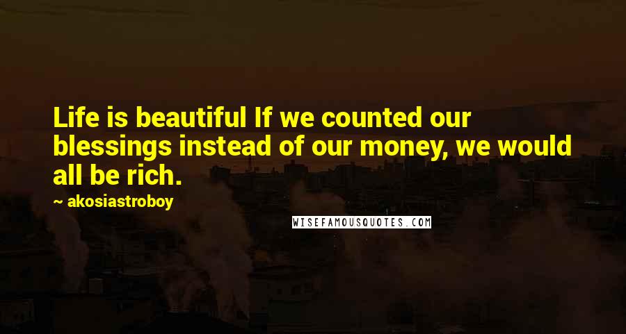 Akosiastroboy Quotes: Life is beautiful If we counted our blessings instead of our money, we would all be rich.