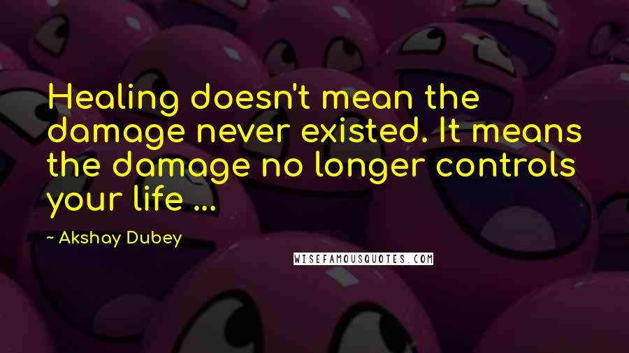 Akshay Dubey Quotes: Healing doesn't mean the damage never existed. It means the damage no longer controls your life ...