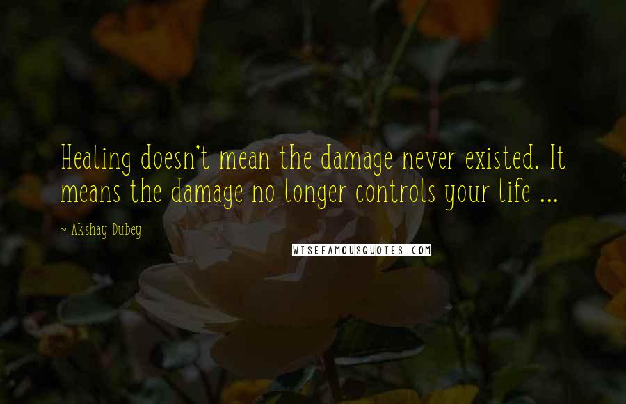 Akshay Dubey Quotes: Healing doesn't mean the damage never existed. It means the damage no longer controls your life ...