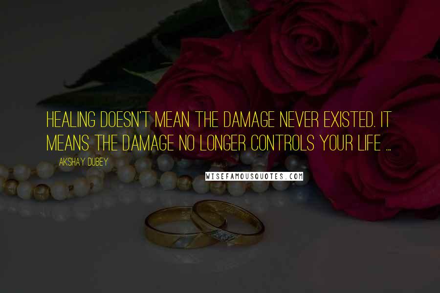 Akshay Dubey Quotes: Healing doesn't mean the damage never existed. It means the damage no longer controls your life ...