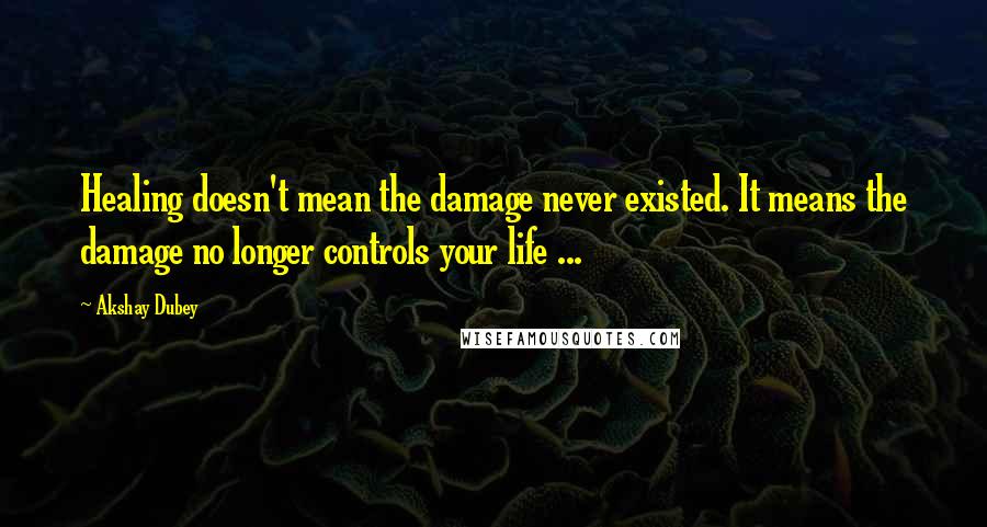 Akshay Dubey Quotes: Healing doesn't mean the damage never existed. It means the damage no longer controls your life ...