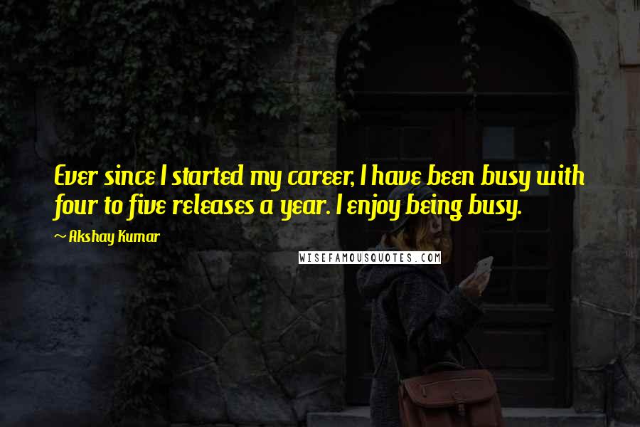 Akshay Kumar Quotes: Ever since I started my career, I have been busy with four to five releases a year. I enjoy being busy.