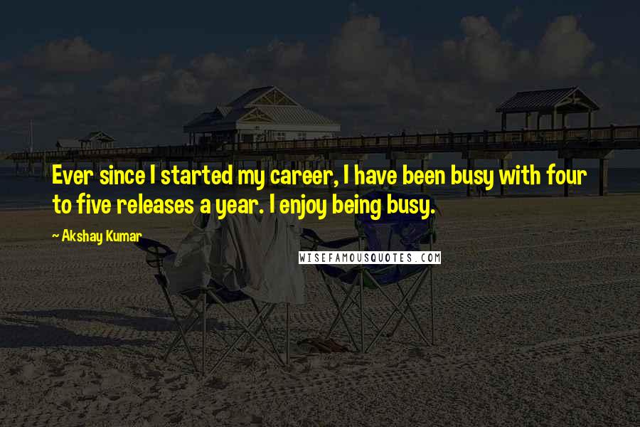 Akshay Kumar Quotes: Ever since I started my career, I have been busy with four to five releases a year. I enjoy being busy.