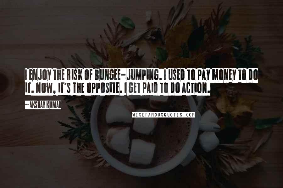 Akshay Kumar Quotes: I enjoy the risk of bungee-jumping. I used to pay money to do it. Now, it's the opposite. I get paid to do action.