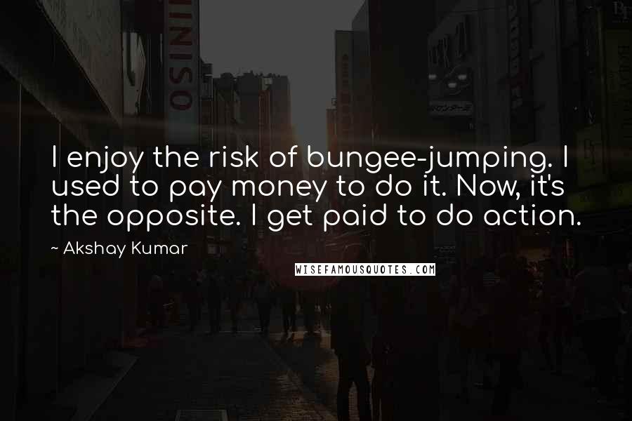 Akshay Kumar Quotes: I enjoy the risk of bungee-jumping. I used to pay money to do it. Now, it's the opposite. I get paid to do action.