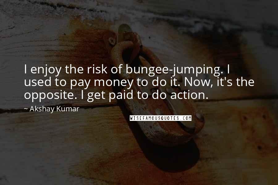 Akshay Kumar Quotes: I enjoy the risk of bungee-jumping. I used to pay money to do it. Now, it's the opposite. I get paid to do action.