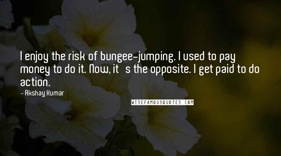 Akshay Kumar Quotes: I enjoy the risk of bungee-jumping. I used to pay money to do it. Now, it's the opposite. I get paid to do action.