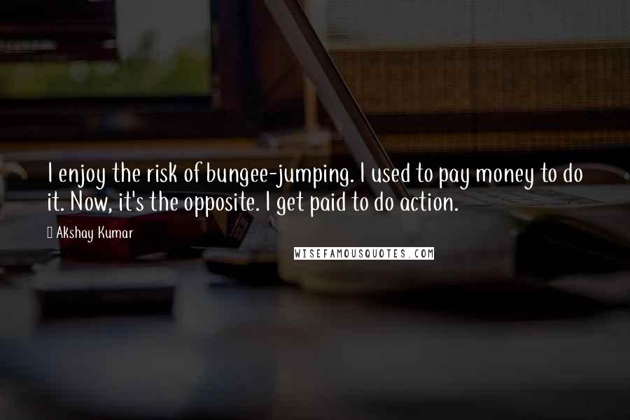 Akshay Kumar Quotes: I enjoy the risk of bungee-jumping. I used to pay money to do it. Now, it's the opposite. I get paid to do action.