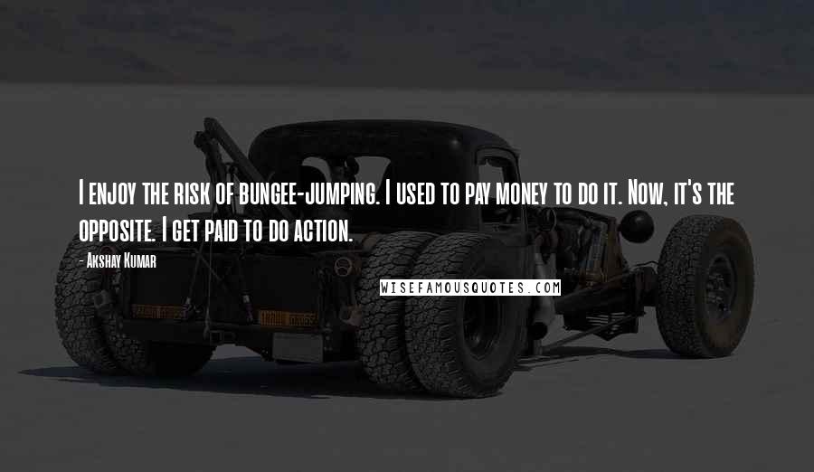 Akshay Kumar Quotes: I enjoy the risk of bungee-jumping. I used to pay money to do it. Now, it's the opposite. I get paid to do action.