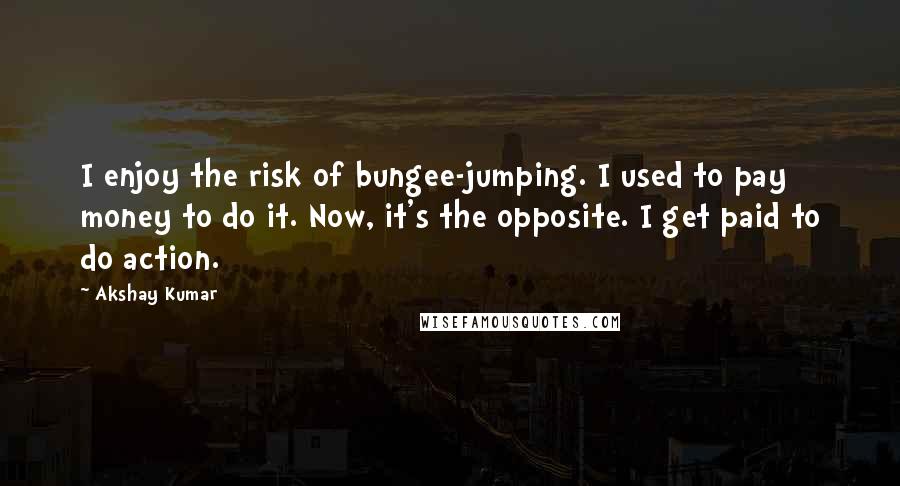 Akshay Kumar Quotes: I enjoy the risk of bungee-jumping. I used to pay money to do it. Now, it's the opposite. I get paid to do action.