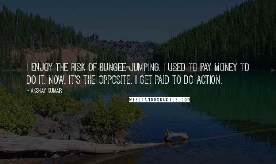 Akshay Kumar Quotes: I enjoy the risk of bungee-jumping. I used to pay money to do it. Now, it's the opposite. I get paid to do action.