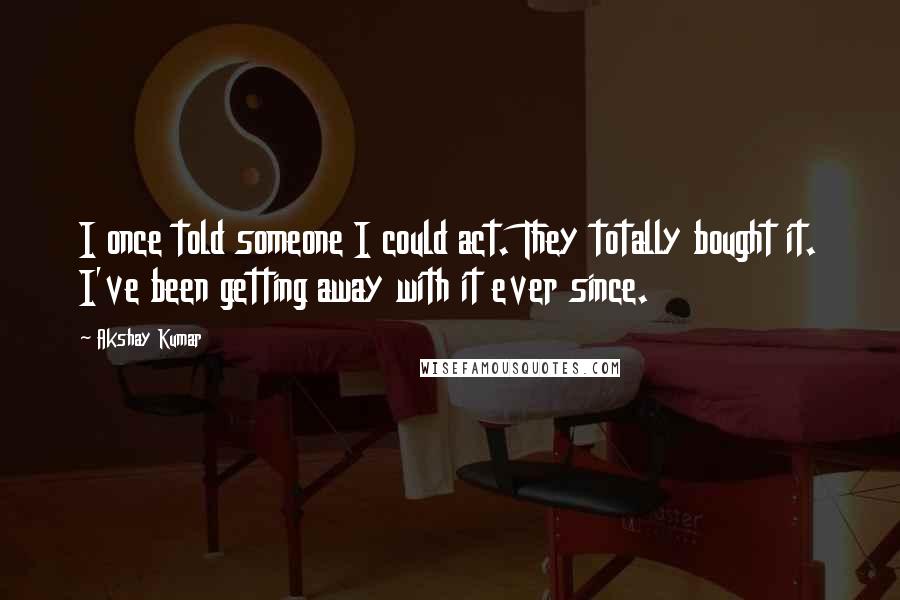 Akshay Kumar Quotes: I once told someone I could act. They totally bought it. I've been getting away with it ever since.