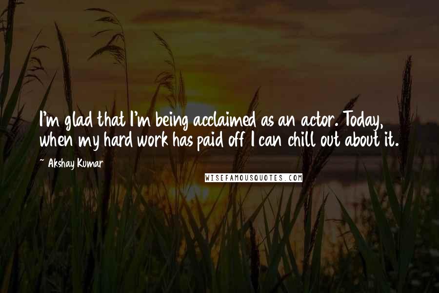 Akshay Kumar Quotes: I'm glad that I'm being acclaimed as an actor. Today, when my hard work has paid off I can chill out about it.