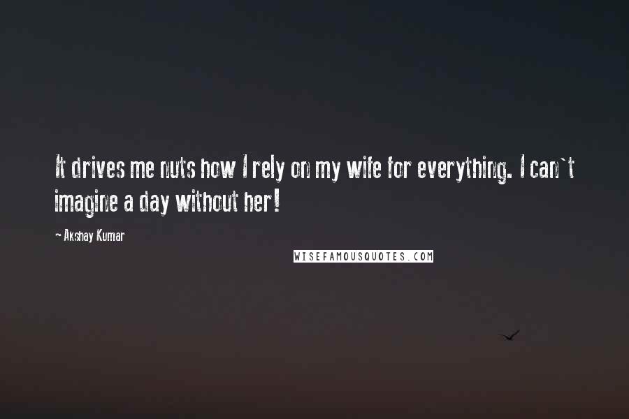 Akshay Kumar Quotes: It drives me nuts how I rely on my wife for everything. I can't imagine a day without her!