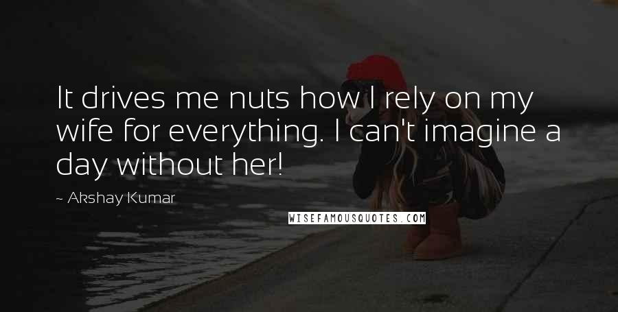 Akshay Kumar Quotes: It drives me nuts how I rely on my wife for everything. I can't imagine a day without her!