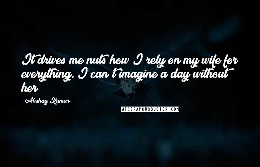 Akshay Kumar Quotes: It drives me nuts how I rely on my wife for everything. I can't imagine a day without her!